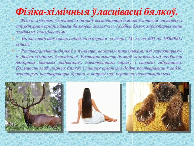 Фізіка-хімічныя ўласцівасці бялкоў.  Фізіка-хімічныя ўласцівасці бялкоў вызначаюцца амінакіслотным саставам і структурнай арганізацыяй бялковай малекулы. Асобны бялок характарызуецца асобнымі ўласцівасцямі.  Бялкі прадстаўляюць сабой палімерныя злучэнні. М. м. ад 600 да 1000000 і вышэй.  Растваральнасць бялкоў з’яўляецца важным паказчыкам, які характарызуе іх фізіка-хімічныя ўласцівасці. Растваральнасць бялкоў залежыць ад наяўнасці палярных бакавых радыкалаў, электрычнага зараду і ступені гідратацыі. Большасць глабулярных бялкоў і тканак арганізма добра раствараецца ў вадзе, некаторыя раствараюцца дрэнна, а напрыклад, кератын, нерастваральны. 