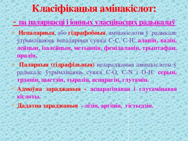 Класіфікацыя амінакіслот:  - па палярнасці і іонных уласцівасцях радыкалаў  Непалярныя , або гідрафобныя , амінакіслоты ў радыкале ўтрымліваюць непалярныя сувязі С-С, С-Н: аланін, валін, лейцын, ізалейцын, метыянін, фенілаланін, трыптафан, пралін.  Палярныя (гідрафільныя) незараджаныя амінакіслоты ў радыкале ўтрымліваюць сувязі С-О, С-N і О-Н. серын, трэанін, цыстэін, тыразін, аспарагін, глутамін. Адмоўна зараджаныя -  аспарагінавая і глутамінавая кіслоты. Дадатна зараджаныя - лізін, аргінін, гістыдзін. 