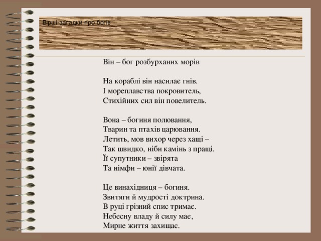 Вірші-загадки про богів Він – бог розбурханих морів На кораблі він насилає гнів. І мореплавства покровитель, Стихійних сил він повелитель. Вона – богиня полювання, Тварин та птахів царювання. Летить, мов вихор через хащі – Так швидко, ніби камінь з пращі. Її супутники – звірята Та німфи – юнії дівчата. Це винахідниця – богиня. Звитяги й мудрості доктрина. В руці грізний спис тримає. Небесну владу й силу має, Мирне життя захищає. 