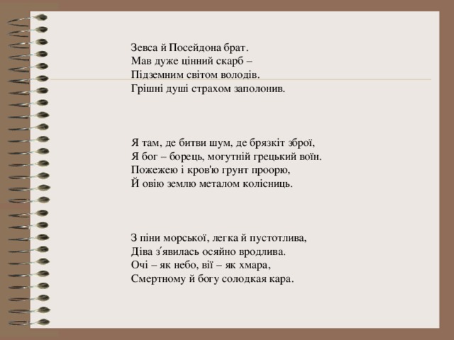 Зевса й Посейдона брат. Мав дуже цінний скарб – Підземним світом володів. Грішні душі страхом заполонив. Я там, де битви шум, де брязкіт зброї, Я бог – борець, могутній грецький воїн. Пожежею і кров'ю грунт проорю, Й овію землю металом колісниць. З піни морської, легка й пустотлива, Діва з′явилась осяйно вродлива. Очі – як небо, вії – як хмара, Смертному й богу солодкая кара. 