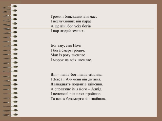 Громи і блискавки він має. І неслухняних він карає. А ще він, бог усіх богів І цар людей земних. Бог сну, син Ночі І бога смерті родич. Мак із рогу висипає І морок на всіх насилає. Він – напів-бог, напів-людина, І Зевса і Алкмени він дитина. Дванадцять подвигів здійснив. А справжнє ім'я його – Алкід. І нелегкий він шлях пройшов Та все ж безсмертя він знайшов. 