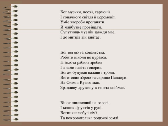 Бог музики, поезії, гармонії І сонячного світла й церемонії. Уміє хвороби проганяти Й майбутнє провіщати. Супутниць муз він завжди має, І до митців він завітає. Бог вогню та ковальства. Роботи ніколи не цурався. Із золота рабинь зробив І з нами навіть говорив. Богам будував палаци і трони. Виготовив зброю та скриню Пандори. На Олімпі Кузню мав, Зрадливу дружину в тенета спіймав. Вінок пшеничний на голові, І кошик фруктів у руці. Богиня шлюбу і сім'ї, Та покровителька родючої землі. 