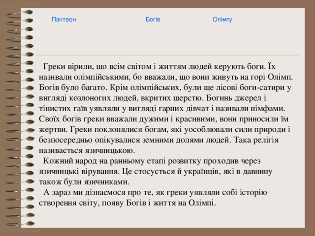Пантеон Богів Олімпу  Греки вірили, що всім світом і життям людей керують боги. Їх називали олімпійськими, бо вважали, що вони живуть на горі Олімп. Богів було багато. Крім олімпійських, були ще лісові боги-сатири у вигляді козлоногих людей, вкритих шерстю. Богинь джерел і тінистих гаїв уявляли у вигляді гарних дівчат і називали німфами. Своїх богів греки вважали дужими і красивими, вони приносили їм жертви. Греки поклонялися богам, які уособлювали сили природи і безпосередньо опікувалися земними долями людей. Така релігія називається язичницькою.  Кожний народ на ранньому етапі розвитку проходив через язичницькі вірування. Це стосується й українців, які в давнину також були язичниками.  А зараз ми дізнаємося про те, як греки уявляли собі історію створення світу, появу Богів і життя на Олімпі. 