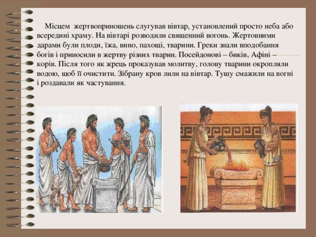  Місцем жертвоприношень слугував вівтар, установлений просто неба або всередині храму. На вівтарі розводили священний вогонь. Жертовними дарами були плоди, їжа, вино, пахощі, тварини. Греки знали вподобання богів і приносили в жертву різних тварин. Посейдонові – биків, Афіні – корів. Після того як жрець проказував молитву, голову тварини окропляли водою, щоб її очистити. Зібрану кров лили на вівтар. Тушу смажили на вогні і роздавали як частування.  