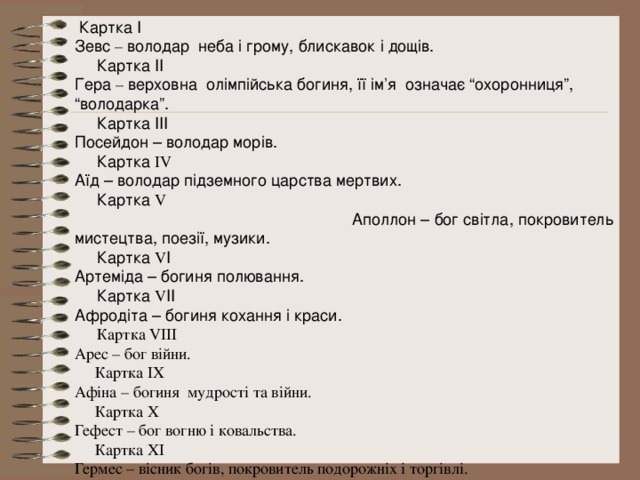  Картка І Зевс – володар неба і грому, блискавок і дощів.  Картка ІІ Гера – верховна олімпійська богиня, її ім’я означає “охоронниця”, “володарка”.  Картка ІІІ Посейдон – володар морів.  Картка ІV Аїд – володар підземного царства мертвих.  Картка V Аполлон – бог світла, покровитель мистецтва, поезії, музики.  Картка V І Артеміда – богиня полювання.  Картка V ІІ Афродіта – богиня кохання і краси.  Картка VІІІ Арес – бог війни.  Картка ІХ Афіна – богиня мудрості та війни.  Картка Х Гефест – бог вогню і ковальства.  Картка ХІ Гермес – вісник богів, покровитель подорожніх і торгівлі. Діоніс – бог рослинності, виноградарства, виноробства. 