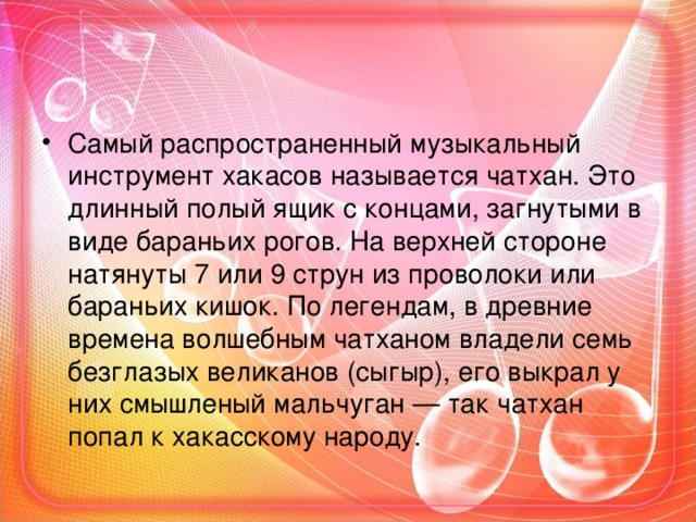 Самый распространенный музыкальный инструмент хакасов называется чатхан. Это длинный полый ящик с концами, загнутыми в виде бараньих рогов. На верхней стороне натянуты 7 или 9 струн из проволоки или бараньих кишок. По легендам, в древние времена волшебным чатханом владели семь безглазых великанов (сыгыр), его выкрал у них смышленый мальчуган — так чатхан попал к хакасскому народу.  