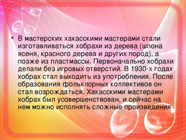 В мастерских хакасскими мастерами стали изготавливаться хобрахи из дерева (шпона ясеня, красного дерева и других пород), а позже из пластмассы. Первоначально хобрахи делали без игровых отверстий. В 1930-х годах хобрах стал выходить из употребления. После образования фольклорных коллективов он стал возрождаться. Хакасскими мастерами хобрах был усовершенствован, и сейчас на нем можно исполнять сложные произведения  