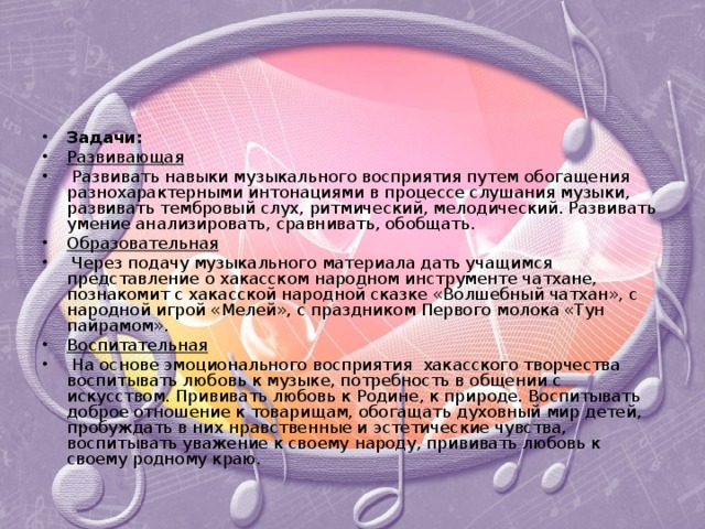 Задачи: Развивающая  Развивать навыки музыкального восприятия путем обогащения разнохарактерными интонациями в процессе слушания музыки, развивать тембровый слух, ритмический, мелодический. Развивать умение анализировать, сравнивать, обобщать. Образовательная  Через подачу музыкального материала дать учащимся представление о хакасском народном инструменте чатхане, познакомит с хакасской народной сказке «Волшебный чатхан», с народной игрой «Мелей», с праздником Первого молока «Тун пайрамом». Воспитательная  На основе эмоционального восприятия хакасского творчества воспитывать любовь к музыке, потребность в общении с искусством. Прививать любовь к Родине, к природе. Воспитывать доброе отношение к товарищам, обогащать духовный мир детей, пробуждать в них нравственные и эстетические чувства, воспитывать уважение к своему народу, прививать любовь к своему родному краю. 