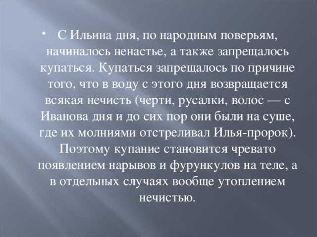 С Ильина дня, по народным поверьям, начиналось ненастье, а также запрещалось купаться. Купаться запрещалось по причине того, что в воду с этого дня возвращается всякая нечисть (черти, русалки, волос — с Иванова дня и до сих пор они были на суше, где их молниями отстреливал Илья-пророк). Поэтому купание становится чревато появлением нарывов и фурункулов на теле, а в отдельных случаях вообще утоплением нечистью.  