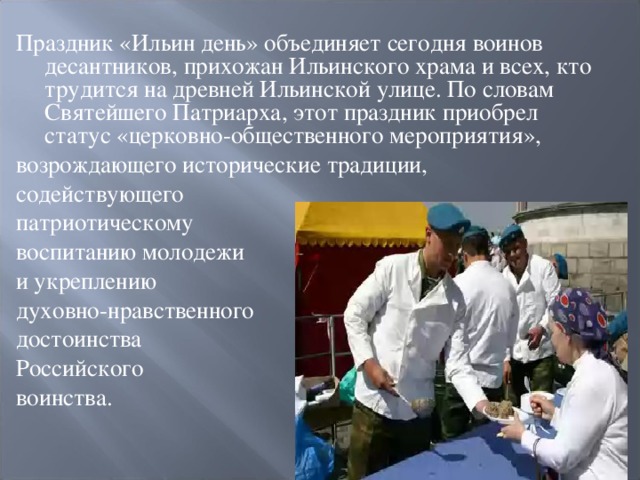 Праздник «Ильин день» объединяет сегодня воинов десантников, прихожан Ильинского храма и всех, кто трудится на древней Ильинской улице. По словам Святейшего Патриарха, этот праздник приобрел статус «церковно-общественного мероприятия», возрождающего исторические традиции, содействующего патриотическому воспитанию молодежи и укреплению духовно-нравственного достоинства Российского воинства. 