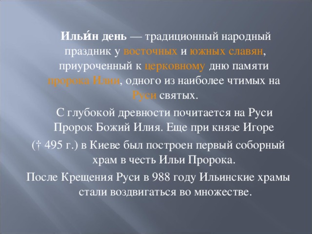  Ильи́н день — традиционный народный праздник у восточных и южных славян , приуроченный к церковному дню памяти пророка Илии , одного из наиболее чтимых на Руси святых.  С глубокой древности почитается на Руси Пророк Божий Илия. Еще при князе Игоре († 495 г.) в Киеве был построен первый соборный храм в честь Ильи Пророка. После Крещения Руси в 988 году Ильинские храмы стали воздвигаться во множестве. 