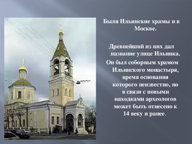 Были Ильинские храмы и в Москве.  Древнейший из них дал название улице Ильинка.  Он был соборным храмом Ильинского монастыря, время основания которого неизвестно, но в связи с новыми находками археологов может быть отнесено к 14 веку и ранее . 