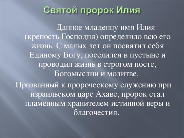  Данное младенцу имя Илия (крепость Господня) определило всю его жизнь. С малых лет он посвятил себя Единому Богу, поселился в пустыне и проводил жизнь в строгом посте, Богомыслии и молитве. Призванный к пророческому служению при израильском царе Ахаве, пророк стал пламенным хранителем истинной веры и благочестия. 