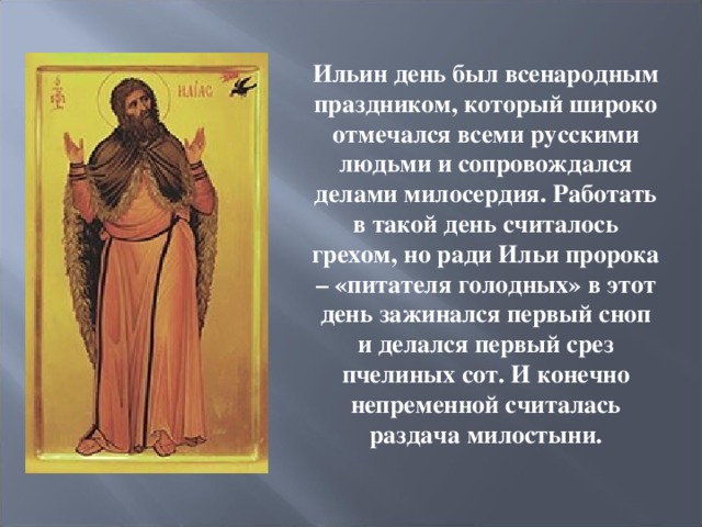  Ильин день был всенародным праздником, который широко отмечался всеми русскими людьми и сопровождался делами милосердия. Работать в такой день считалось грехом, но ради Ильи пророка – «питателя голодных» в этот день зажинался первый сноп и делался первый срез пчелиных сот. И конечно непременной считалась раздача милостыни.  