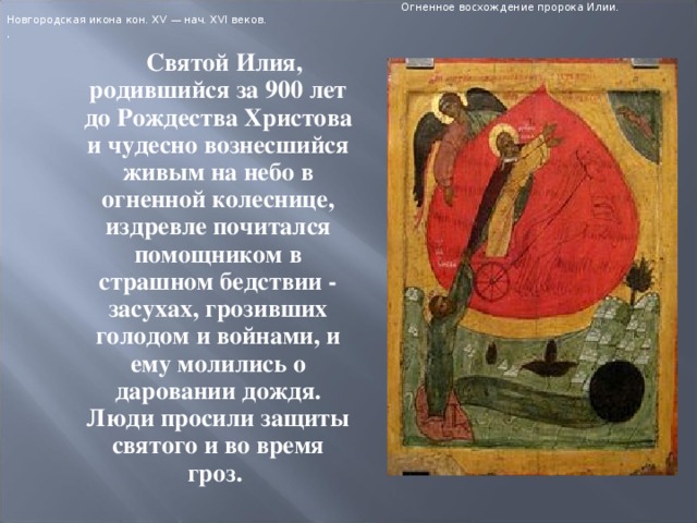  Огненное восхождение пророка Илии. Новгородская икона кон. XV — нач. XVI веков. ,  Святой Илия, родившийся за 900 лет до Рождества Христова и чудесно вознесшийся живым на небо в огненной колеснице, издревле почитался помощником в страшном бедствии - засухах, грозивших голодом и войнами, и ему молились о даровании дождя. Люди просили защиты святого и во время гроз.  