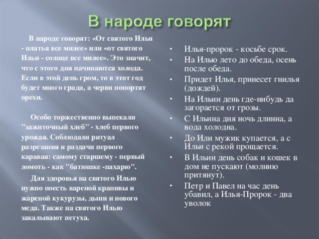  В народе говорят: «От святого Ильи - платья все милее» или «от святого Ильи - солнце все милее». Это значит, что с этого дня начинаются холода. Если в этой день гром, то в этот год будет много града, а черви попортят орехи.   Особо торжественно выпекали 