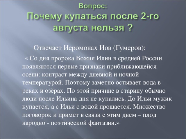  Отвечает Иеромонах Иов (Гумеров):  « Со дня пророка Божия Илии в средней России появляются первые признаки приближающейся осени: контраст между дневной и ночной температурой. Поэтому заметно остывает вода в реках и озёрах. По этой причине в старину обычно люди после Ильина дня не купались. До Ильи мужик купается, а с Ильи с водой прощается. Множество поговорок и примет в связи с этим днем – плод народно - поэтической фантазии.» 