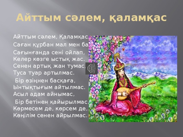 Айттым сәлем, қаламқас Айттым сәлем, Қаламқас, Саған құрбан мал мен бас. Сағынғанда сені ойлап, Келер көзге ыстық жас. Сенен артық жан тумас, Туса туар артылмас.  Бір өзіңнен басқаға, Ынтықтығым айтылмас. Асыл адам айнымас,  Бір бетінен қайырылмас. Көрмесем де, көрсем де, Көңілім сенен айрылмас. 