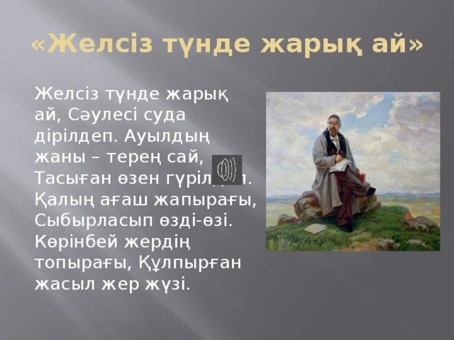 «Желсіз түнде жарық ай» Желсіз түнде жарық ай, Сәулесі суда дірілдеп. Ауылдың жаны – терең сай, Тасыған өзен гүрілдеп. Қалың ағаш жапырағы, Сыбырласып өзді-өзі. Көрінбей жердің топырағы, Құлпырған жасыл жер жүзі. 