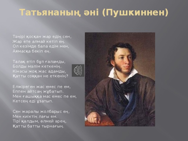 Татьянаның әні (Пушкиннен)   Тәңірі қосқан жар едің сен,  Жар ете алмай кетіп ең.  Ол кезімде бала едім мен,    Аямасқа бекіп ең.    Талақ етіп бұл ғаламды,  Болды мәлім кеткенің.  Кінәсы жоқ жас адамды,  Қатты соққан не еткенің?    Елжіреген жас емес пе ем,    Еппен айтсаң жұбатып.  Мен ғашыққа мас емес пе ем,    Кетсең еді ұзатып.    Сен жаралы жолбарыс ең,  Мен киіктің лағы ем.  Тірі қалдым, өлмей әрең,  Қатты батты тырнағың. 
