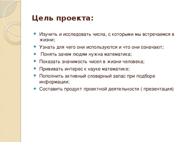 Цель проекта: Изучить и исследовать числа, с которыми мы встречаемся в жизни; Узнать для чего они используются и что они означают;  Понять зачем людям нужна математика; Показать значимость чисел в жизни человека; Прививать интерес к науке математике; Пополнить активный словарный запас при подборе информации; Составить продукт проектной деятельности ( презентация) 