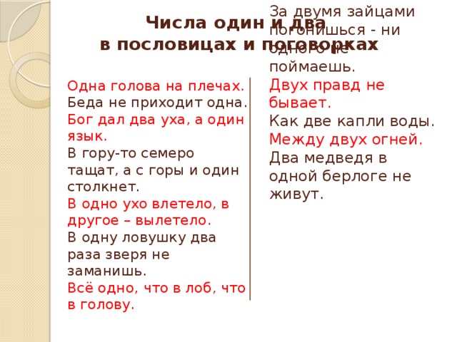 Числа один и два  в пословицах и поговорках Два сапога - пара. Одна голова на плечах. Беда не приходит одна. Дважды в год лето не бывает. Бог дал два уха, а один язык. За двумя зайцами погонишься - ни одного не поймаешь. Двух правд не бывает. В гору-то семеро тащат, а с горы и один столкнет. В одно ухо влетело, в другое – вылетело. Как две капли воды. В одну ловушку два раза зверя не заманишь. Между двух огней. Всё одно, что в лоб, что в голову. Два медведя в одной берлоге не живут. 