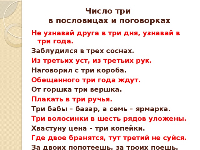 Число три  в пословицах и поговорках Не узнавай друга в три дня, узнавай в три года. Заблудился в трех соснах. Из третьих уст, из третьих рук. Наговорил с три короба. Обещанного три года ждут. От горшка три вершка. Плакать в три ручья. Три бабы – базар, а семь – ярмарка. Три волосинки в шесть рядов уложены. Хвастуну цена – три копейки. Где двое бранятся, тут третий не суйся. За двоих попотеешь, за троих поешь. 