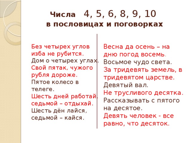 Числа 4, 5, 6, 8, 9, 10  в пословицах и поговорках Весна да осень – на дню погод восемь . Без четырех углов изба не рубится. Дом о четырех углах. Восьмое чудо света. Свой пятак, чужого рубля дороже. За тридевять земель, в тридевятом царстве. Пятое колесо в телеге. Девятый вал. Шесть дней работай, седьмой – отдыхай. Не трусливого десятка. Шесть дён лайся, седьмой – кайся. Рассказывать с пятого на десятое. Девять человек - все равно, что десяток. 