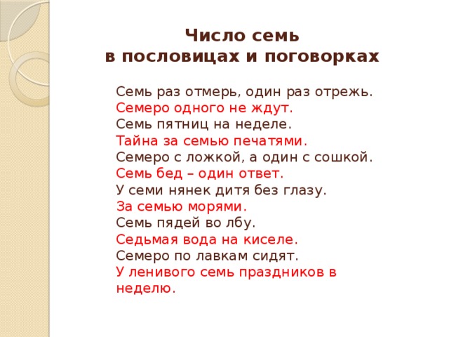 Число семь  в пословицах и поговорках Семь раз отмерь, один раз отрежь. Семеро одного не ждут. Семь пятниц на неделе. Тайна за семью печатями. Семеро с ложкой, а один с сошкой. Семь бед – один ответ. У семи нянек дитя без глазу. За семью морями. Семь пядей во лбу. Седьмая вода на киселе.  Семеро по лавкам сидят. У ленивого семь праздников в неделю. 