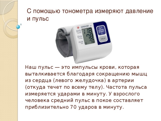 С помощью тонометра измеряют давление и пульс Наш пульс — это импульсы крови, которая выталкивается благодаря сокращению мышц из сердца (левого желудочка) в артерии (откуда течет по всему телу). Частота пульса измеряется ударами в минуту. У взрослого человека средний пульс в покое составляет приблизительно 70 ударов в минуту. 