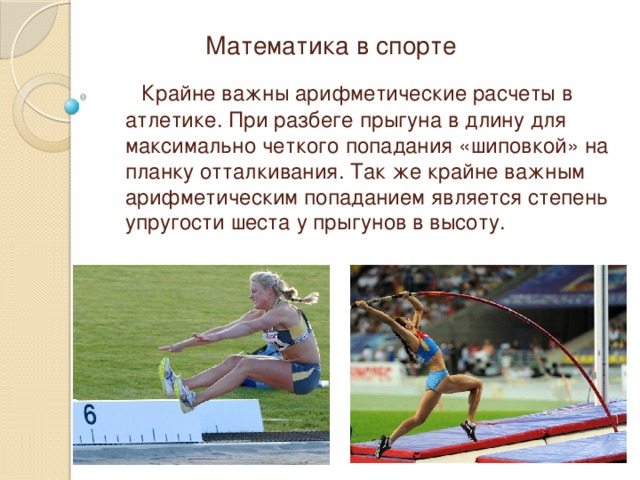 Математика в спорте  Крайне важны арифметические расчеты в атлетике. При разбеге прыгуна в длину для максимально четкого попадания «шиповкой» на планку отталкивания. Так же крайне важным арифметическим попаданием является степень упругости шеста у прыгунов в высоту. 