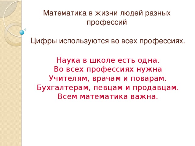 Математика в жизни людей разных профессий Цифры используются во всех профессиях. Наука в школе есть одна. Во всех профессиях нужна Учителям, врачам и поварам. Бухгалтерам, певцам и продавцам. Всем математика важна. 