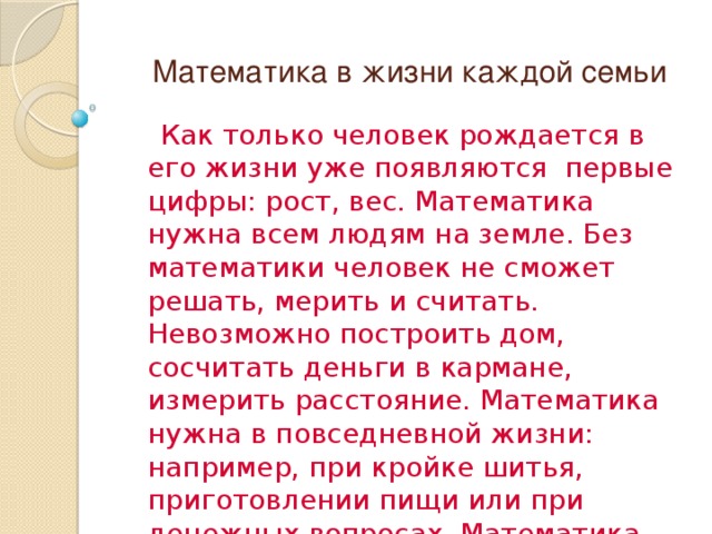  Математика в жизни каждой семьи  Как только человек рождается в его жизни уже появляются первые цифры: рост, вес. Математика нужна всем людям на земле. Без математики человек не сможет решать, мерить и считать. Невозможно построить дом, сосчитать деньги в кармане, измерить расстояние. Математика нужна в повседневной жизни: например, при кройке шитья, приготовлении пищи или при денежных вопросах. Математика – наука точная. Любите математику! 