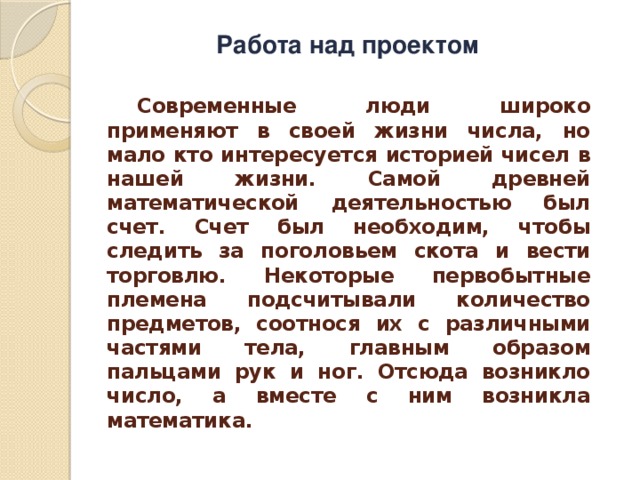 Работа над проектом  Современные люди широко применяют в своей жизни числа, но мало кто интересуется историей чисел в нашей жизни. Самой древней математической деятельностью был счет. Счет был необходим, чтобы следить за поголовьем скота и вести торговлю. Некоторые первобытные племена подсчитывали количество предметов, соотнося их с различными частями тела, главным образом пальцами рук и ног. Отсюда возникло число, а вместе с ним возникла математика. 