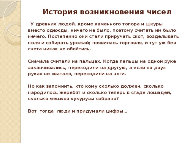 История возникновения чисел  У древних людей, кроме каменного топора и шкуры вместо одежды, ничего не было, поэтому считать им было нечего. Постепенно они стали приручать скот, возделывать поля и собирать урожай; появилась торговля, и тут уж без счета никак не обойтись.   Сначала считали на пальцах. Когда пальцы на одной руке заканчивались, переходили на другую, а если на двух руках не хватало, переходили на ноги.   Но как запомнить, кто кому сколько должен, сколько народилось жеребят и сколько теперь в стаде лошадей, сколько мешков кукурузы собрано?  Вот тогда люди и придумали цифры…      