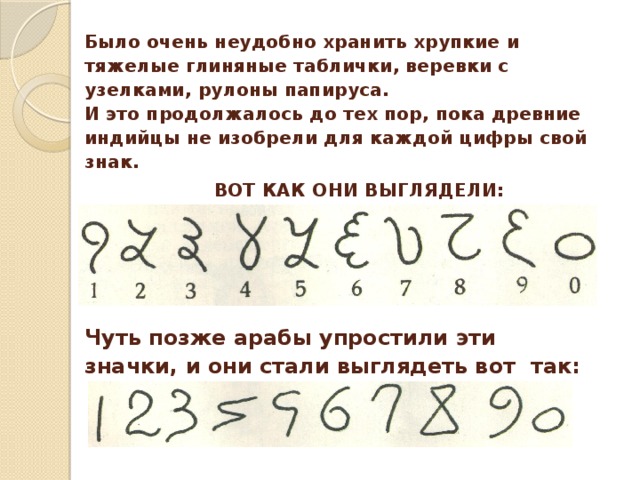 Было очень неудобно хранить хрупкие и тяжелые глиняные таблички, веревки с узелками, рулоны папируса. И это продолжалось до тех пор, пока древние индийцы не изобрели для каждой цифры свой знак.   ВОТ КАК ОНИ ВЫГЛЯДЕЛИ: Чуть позже арабы упростили эти значки, и они стали выглядеть вот так: 