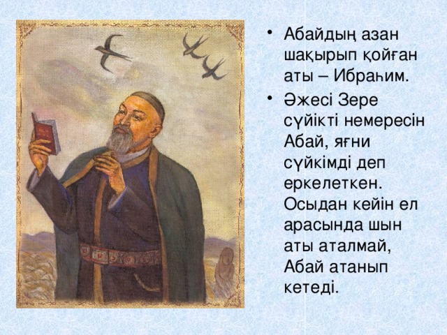 Абайдың азан шақырып қойған аты – Ибраһим. Әжесі Зере сүйікті немересін Абай, яғни сүйкімді деп еркелеткен. Осыдан кейін ел арасында шын аты аталмай, Абай атанып кетеді. 