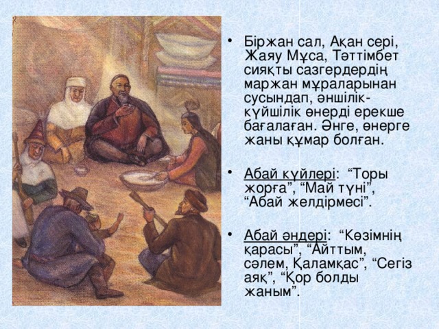 Біржан сал, Ақан сері, Жаяу Мұса, Тәттімбет сияқты сазгердердің маржан мұраларынан сусындап, әншілік-күйшілік өнерді ерекше бағалаған. Әнге, өнерге жаны құмар болған.  Абай күйлері : “Торы жорға”, “Май түні”, “Абай желдірмесі”. Абай әндері : “Көзімнің қарасы”, “Айттым, сәлем, Қаламқас”, “Сегіз аяқ”, “Қор болды жаным”. 