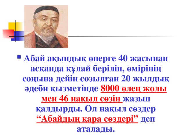 Абай ақындық өнерге 40 жасынан асқанда құлай беріліп, өмірінің соңына дейін созылған 20 жылдық әдеби қызметінде 8000 өлең жолы мен 46 нақыл сөзін жазып қалдырды. Ол нақыл сөздер “Абайдың қара сөздері” деп аталады. 