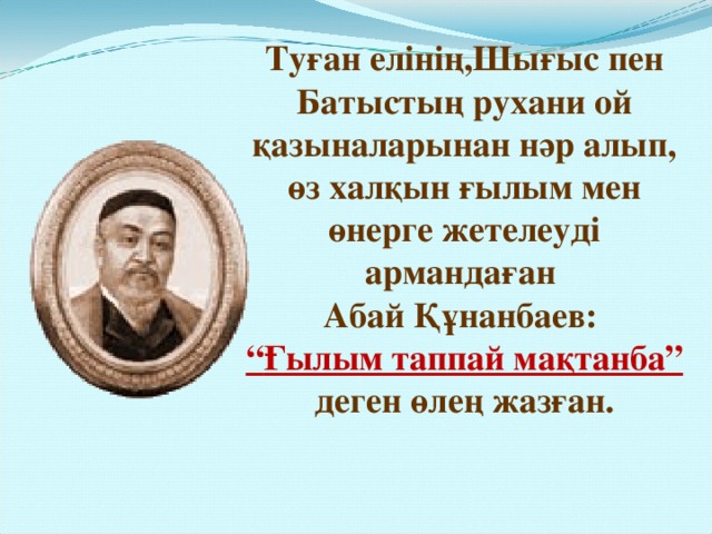 Туған елінің,Шығыс пен Батыстың рухани ой қазыналарынан нәр алып, өз халқын ғылым мен өнерге жетелеуді армандаған Абай Құнанбаев: “ Ғылым таппай мақтанба” деген өлең жазған. 