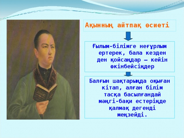 Ақынның айтпақ өсиеті Ғылым-білімге неғұрлым ертерек, бала кезден ден қойсаңдар – кейін өкінбейсіңдер Балғын шақтарыңда оқыған кітап, алған білім тасқа басылғандай мәңгі-бақи естеріңде қалмақ дегенді меңзейді. 