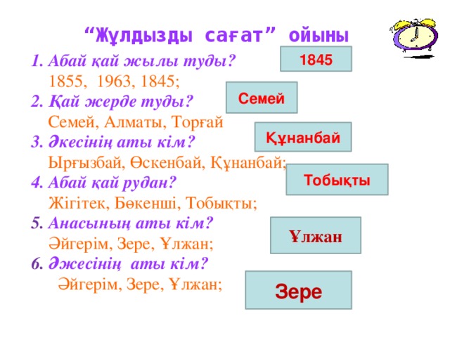 “ Жұлдызды сағат” ойыны 1845 1. Абай қай жылы туды?  1855, 1963, 1845; 2. Қай жерде туды?  Семей, Алматы, Торғай 3. Әкесінің аты кім?  Ырғызбай, Өскенбай, Құнанбай; 4. Абай қай рудан?  Жігітек, Бөкенші, Тобықты; 5. Анасының аты кім?  Әйгерім, Зере, Ұлжан; 6. Әжесінің аты кім?  Әйгерім, Зере, Ұлжан; Семей Құнанбай Тобықты Ұлжан Зере 