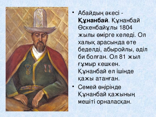Абайдың әкесі - Құнанбай . Құнанбай Өскенбайұлы 1804 жылы өмірге келеді. Ол халық арасында өте беделді, абыройлы, әділ би болған. Ол 81 жыл ғұмыр кешкен. Құнанбай ел ішінде қажы атанған. Семей өңірінде Құнанбай қажының мешіті орналасқан . 