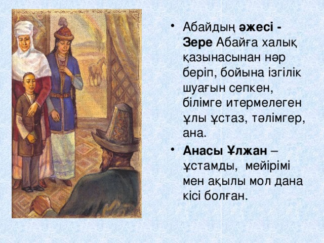 Абайдың әжесі - Зере Абайға халық қазынасынан нәр беріп, бойына ізгілік шуағын сепкен, білімге итермелеген ұлы ұстаз, тәлімгер, ана. Анасы Ұлжан – ұстамды, мейірімі мен ақылы мол дана кісі болған. 