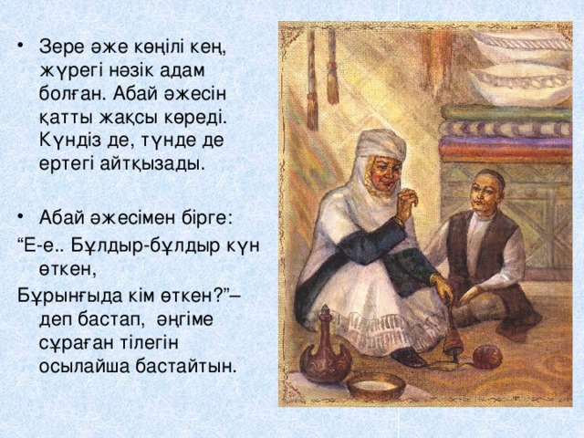 Зере әже көңілі кең, жүрегі нәзік адам болған. Абай әжесін қатты жақсы көреді. Күндіз де, түнде де ертегі айтқызады. Абай әжесімен бірге: “ Е-е.. Бұлдыр-бұлдыр күн өткен, Бұрынғыда кім өткен?”– деп бастап, әңгіме сұраған тілегін осылайша бастайтын.  