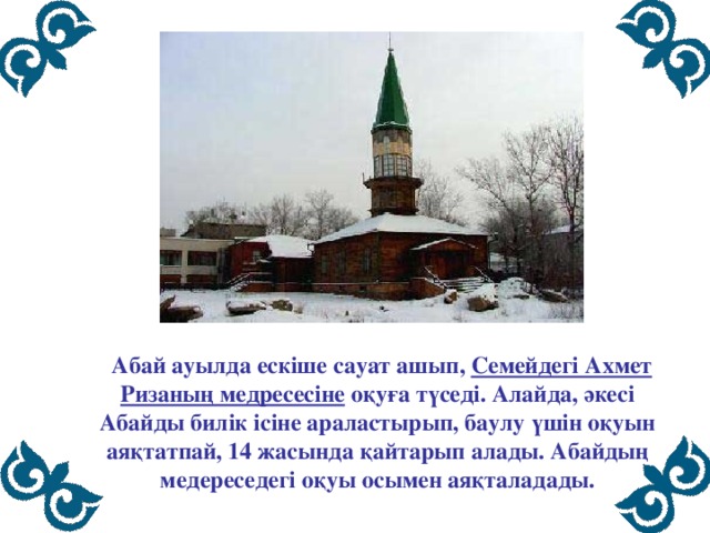  Абай ауылда ескіше сауат ашып, Семейдегі Ахмет Ризаның медресесіне оқуға түседі. Алайда, әкесі Абайды билік ісіне араластырып, баулу үшін оқуын аяқтатпай, 14 жасында қайтарып алады. Абайдың медереседегі оқуы осымен аяқталадады. 