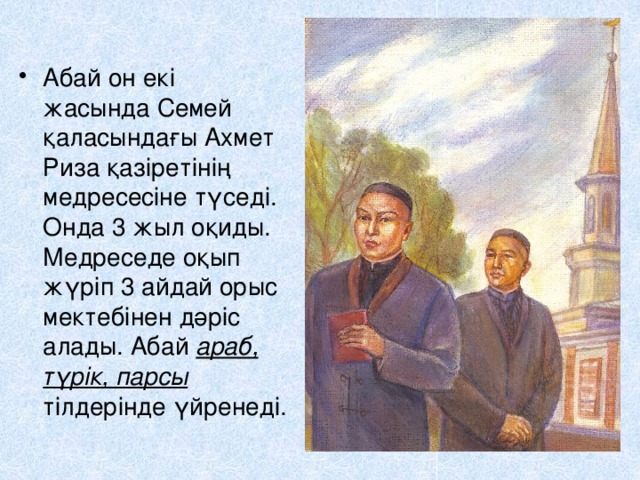 Абай он екі жасында Семей қаласындағы Ахмет Риза қазіретінің медресесіне түседі. Онда 3 жыл оқиды. Медреседе оқып жүріп 3 айдай орыс мектебінен дәріс алады. Абай араб, түрік, парсы тілдерінде үйренеді. 