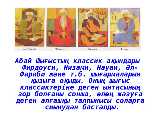 Абай Шығыстың классик ақындары Фирдоуси, Низами, Науаи, Әл-Фараби және т.б. шығармаларын қызыға оқыды. Оның шығыс классиктеріне деген ынтасының зор болғаны сонша, өлең жазуға деген алғашқы талпынысы соларға сиынудан басталды. 