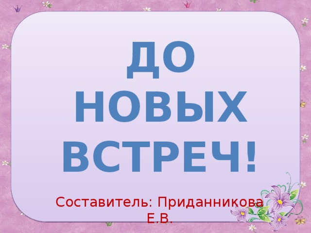 До новых встреч! Составитель: Приданникова Е.В. 