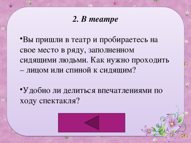 2. В театре Вы пришли в театр и пробираетесь на свое место в ряду, заполненном сидящими людьми. Как нужно проходить – лицом или спиной к сидящим? Удобно ли делиться впечатлениями по ходу спектакля? 